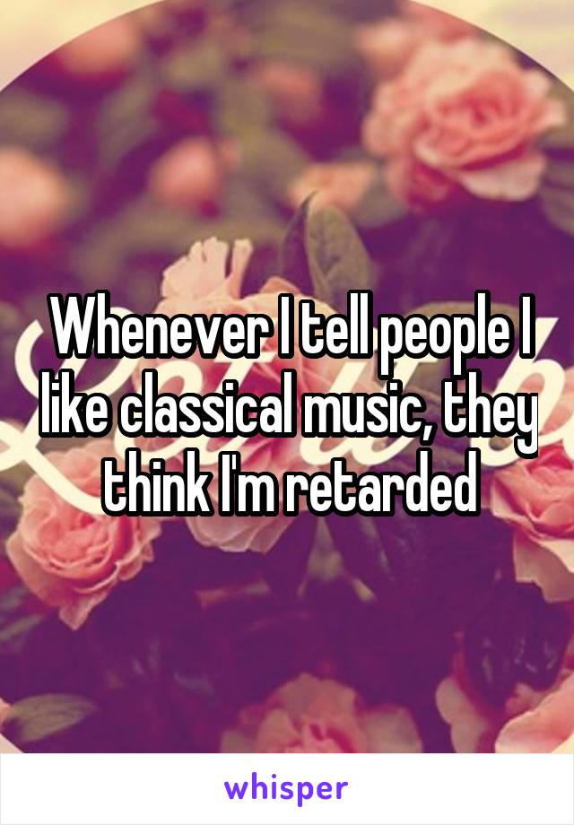 Whenever I tell people I like classical music, they think I'm retarded