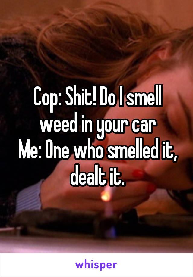 Cop: Shit! Do I smell weed in your car
Me: One who smelled it, dealt it.