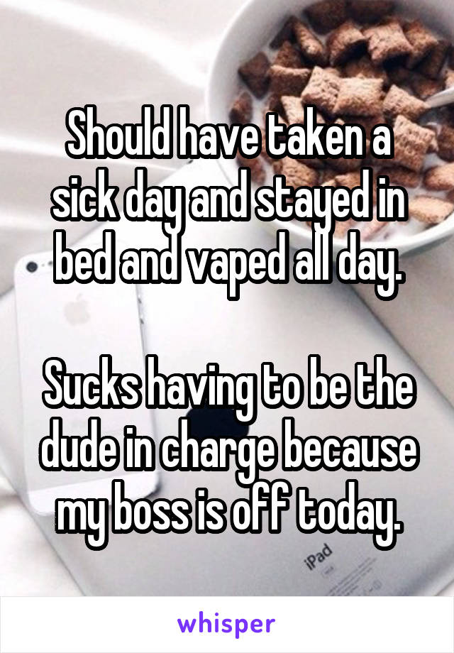 Should have taken a sick day and stayed in bed and vaped all day.

Sucks having to be the dude in charge because my boss is off today.