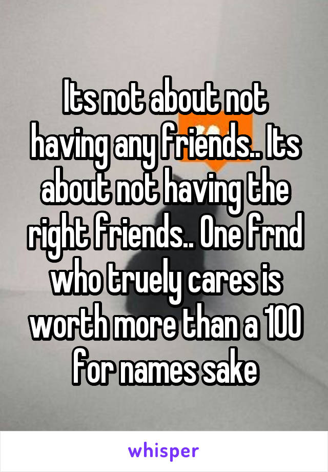 Its not about not having any friends.. Its about not having the right friends.. One frnd who truely cares is worth more than a 100 for names sake