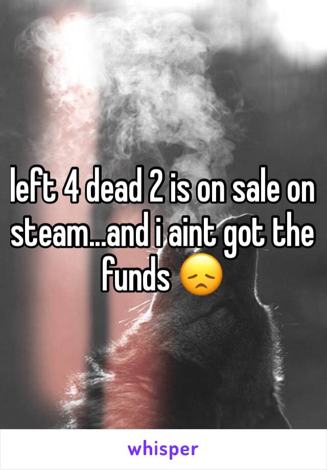 left 4 dead 2 is on sale on steam...and i aint got the funds 😞