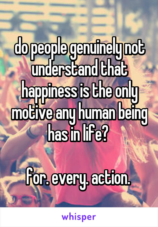 do people genuinely not understand that happiness is the only motive any human being has in life? 

for. every. action. 