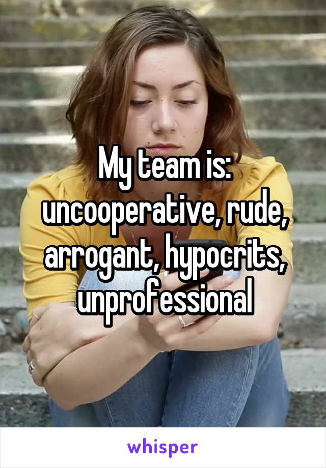 My team is: uncooperative, rude, arrogant, hypocrits, unprofessional