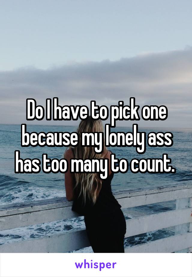 Do I have to pick one because my lonely ass has too many to count. 