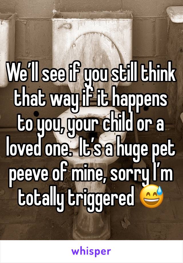 We’ll see if you still think that way if it happens to you, your child or a loved one.  It’s a huge pet peeve of mine, sorry I’m totally triggered 😅