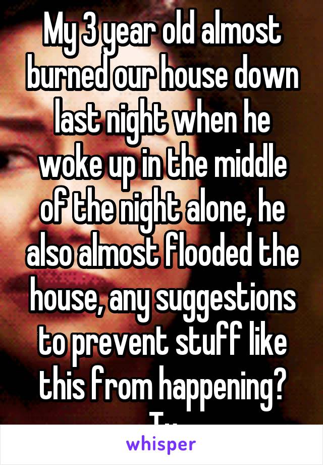 My 3 year old almost burned our house down last night when he woke up in the middle of the night alone, he also almost flooded the house, any suggestions to prevent stuff like this from happening? Ty