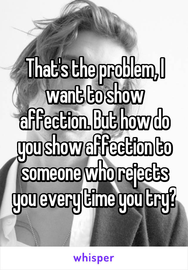 That's the problem, I want to show affection. But how do you show affection to someone who rejects you every time you try?