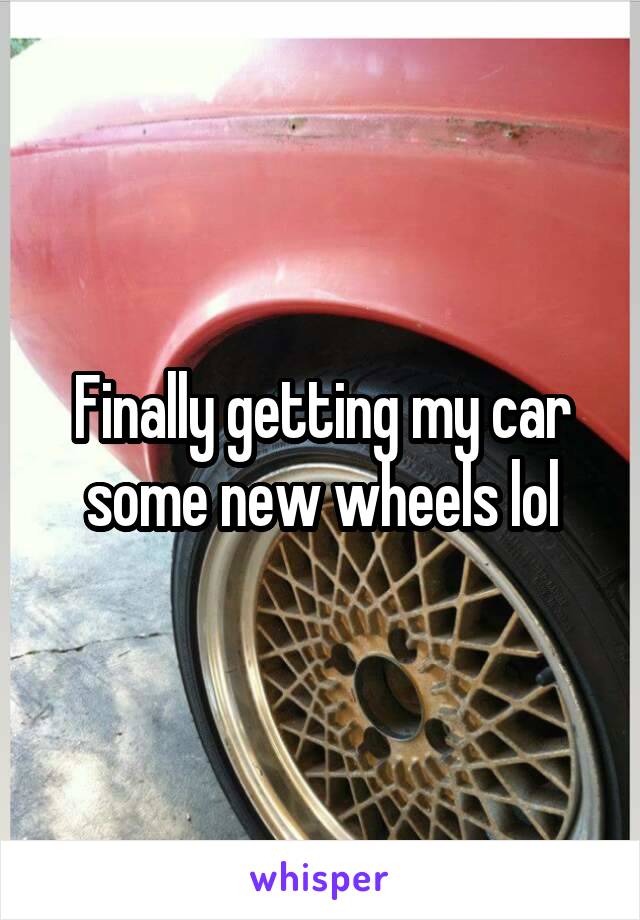 Finally getting my car some new wheels lol