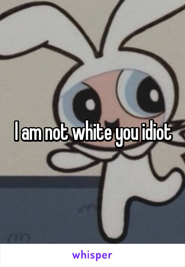 I am not white you idiot