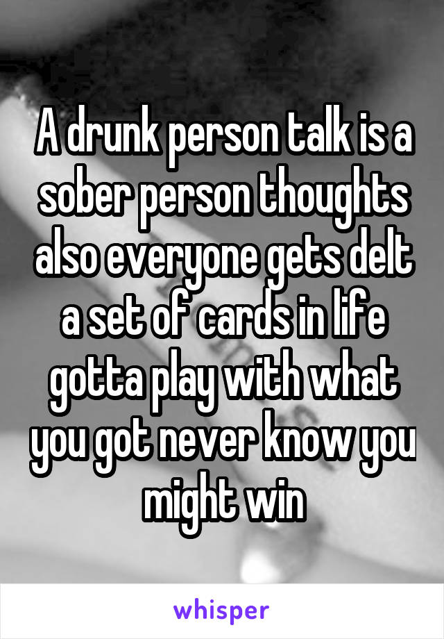 A drunk person talk is a sober person thoughts also everyone gets delt a set of cards in life gotta play with what you got never know you might win