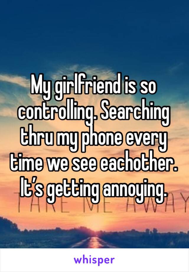 My girlfriend is so controlling. Searching thru my phone every time we see eachother. It’s getting annoying. 