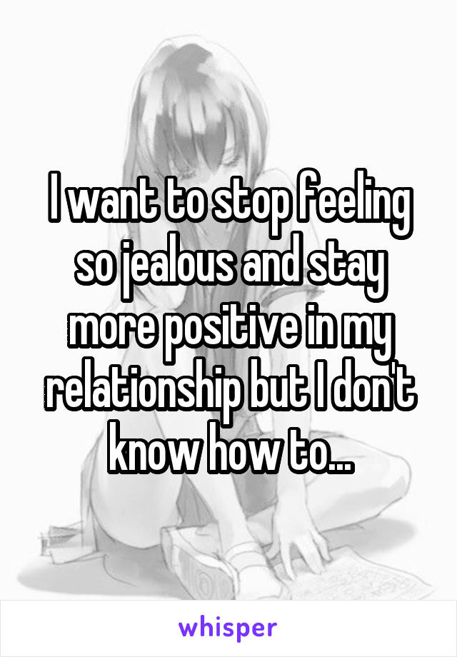 I want to stop feeling so jealous and stay more positive in my relationship but I don't know how to...