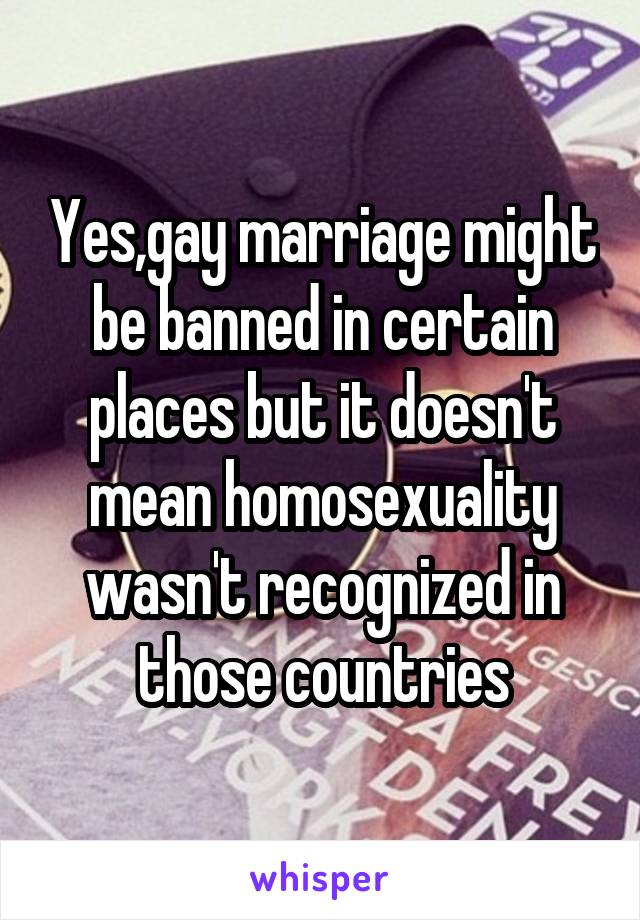 Yes,gay marriage might be banned in certain places but it doesn't mean homosexuality wasn't recognized in those countries