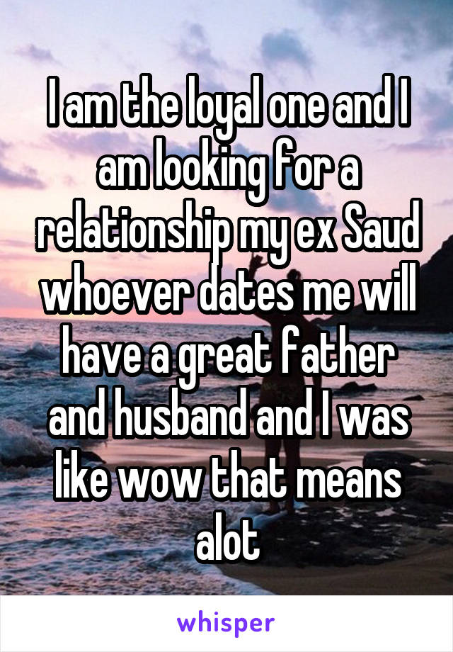 I am the loyal one and I am looking for a relationship my ex Saud whoever dates me will have a great father and husband and I was like wow that means alot