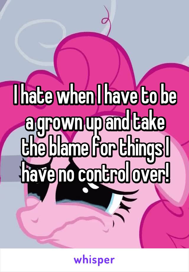 I hate when I have to be a grown up and take the blame for things I have no control over!