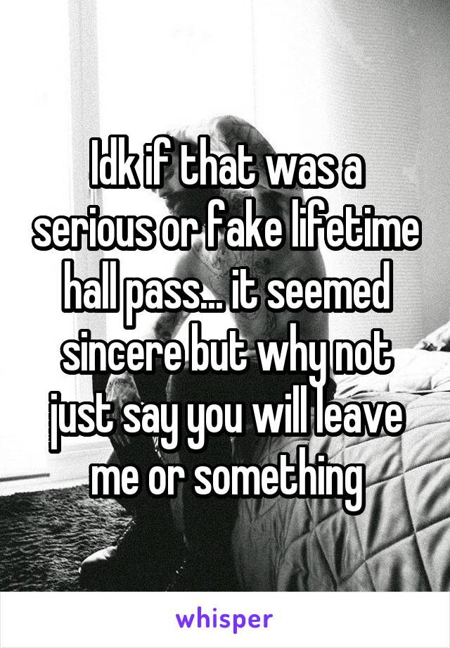 Idk if that was a serious or fake lifetime hall pass... it seemed sincere but why not just say you will leave me or something