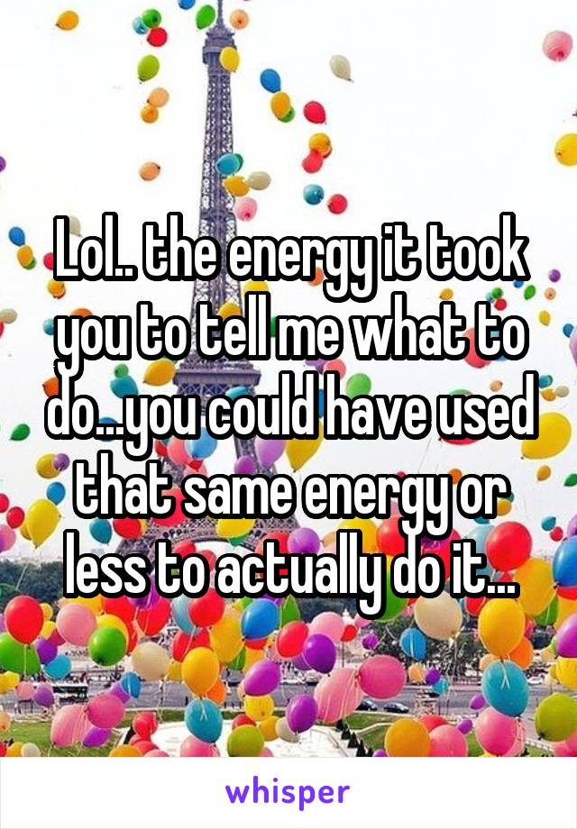 Lol.. the energy it took you to tell me what to do...you could have used that same energy or less to actually do it...