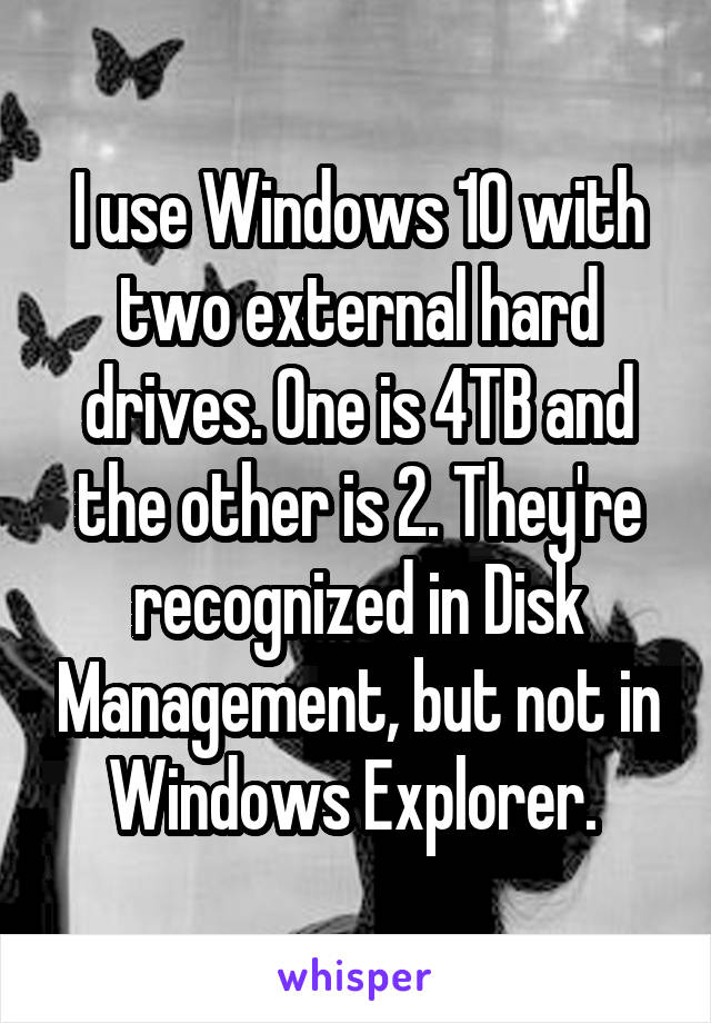 I use Windows 10 with two external hard drives. One is 4TB and the other is 2. They're recognized in Disk Management, but not in Windows Explorer. 