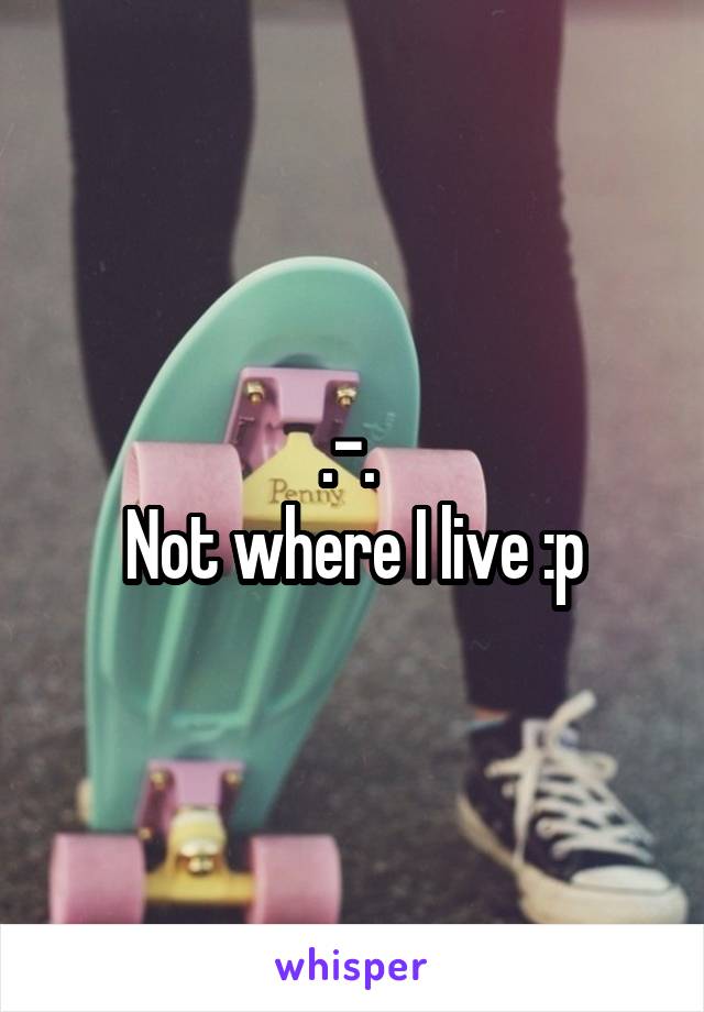 .-. 
Not where I live :p