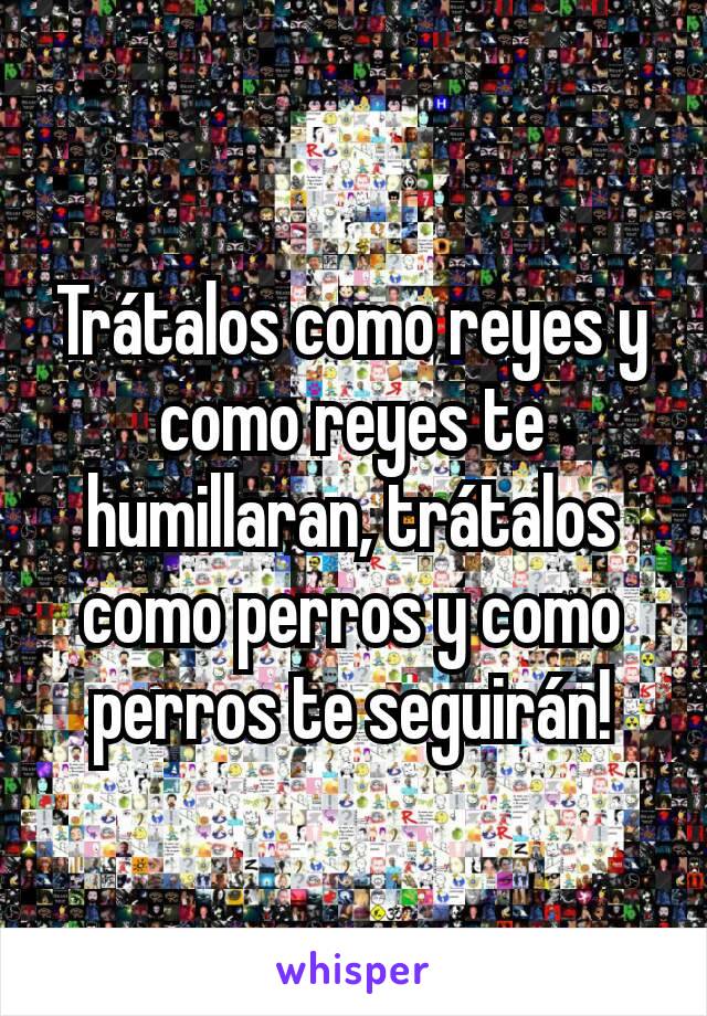 Trátalos como reyes y como reyes te humillaran, trátalos como perros y como perros te seguirán!