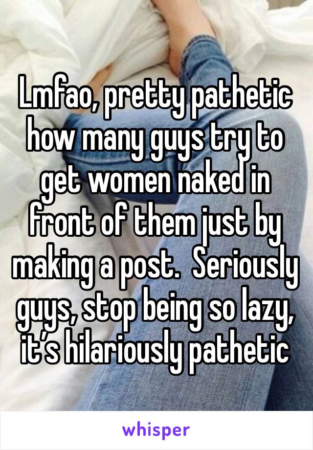 Lmfao, pretty pathetic how many guys try to get women naked in front of them just by making a post.  Seriously guys, stop being so lazy, it’s hilariously pathetic 