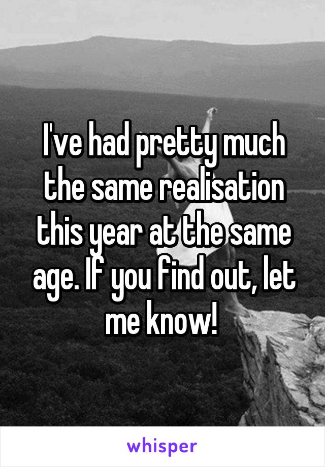 I've had pretty much the same realisation this year at the same age. If you find out, let me know! 