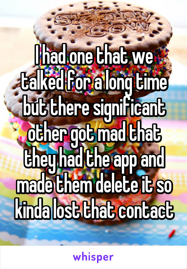 I had one that we talked for a long time but there significant other got mad that they had the app and made them delete it so kinda lost that contact