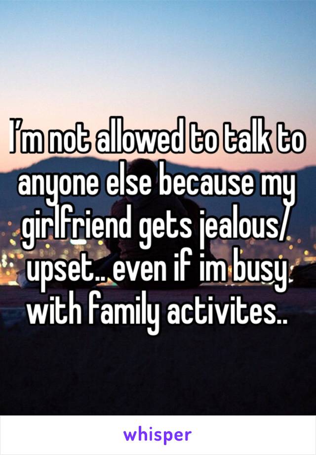 I’m not allowed to talk to anyone else because my girlfriend gets jealous/upset.. even if im busy with family activites..