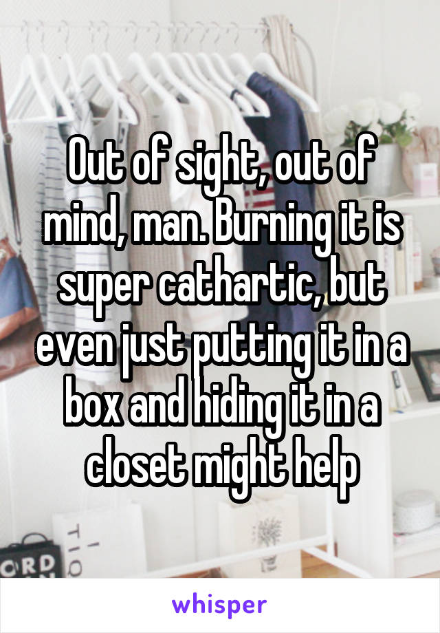 Out of sight, out of mind, man. Burning it is super cathartic, but even just putting it in a box and hiding it in a closet might help