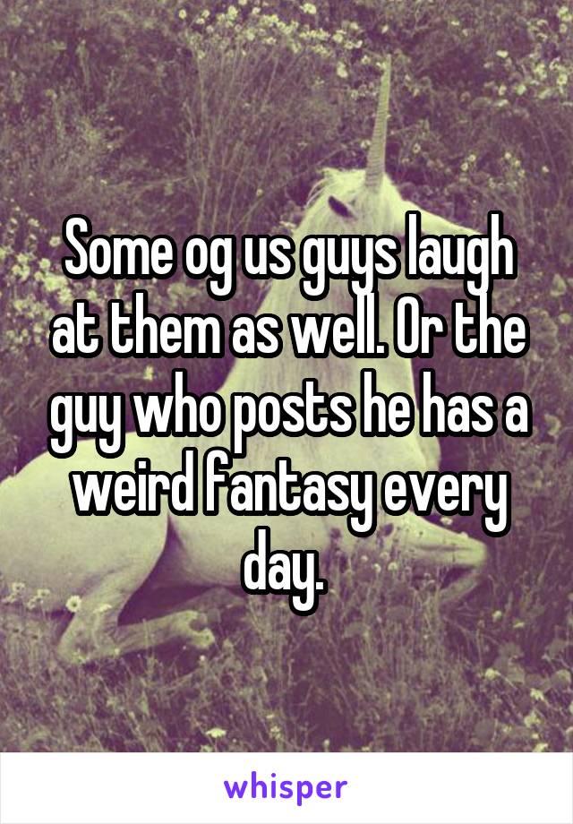 Some og us guys laugh at them as well. Or the guy who posts he has a weird fantasy every day. 