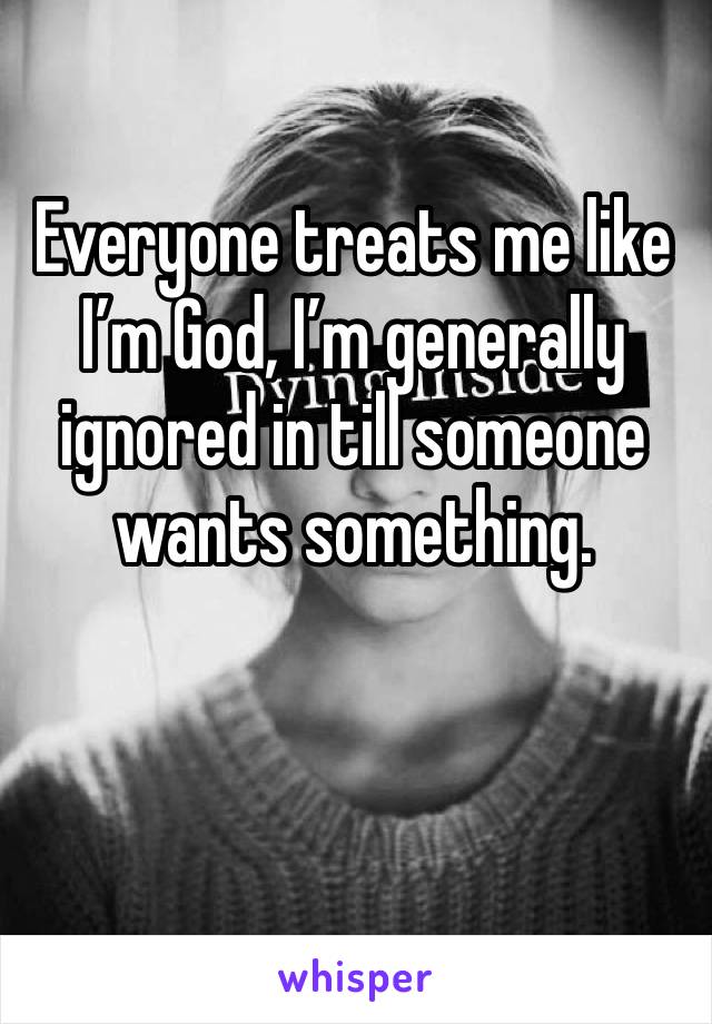 Everyone treats me like I’m God, I’m generally ignored in till someone wants something.