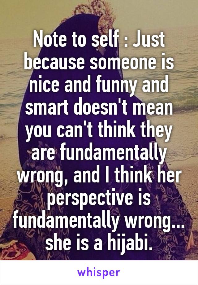 Note to self : Just because someone is nice and funny and smart doesn't mean you can't think they are fundamentally wrong, and I think her perspective is fundamentally wrong... she is a hijabi.