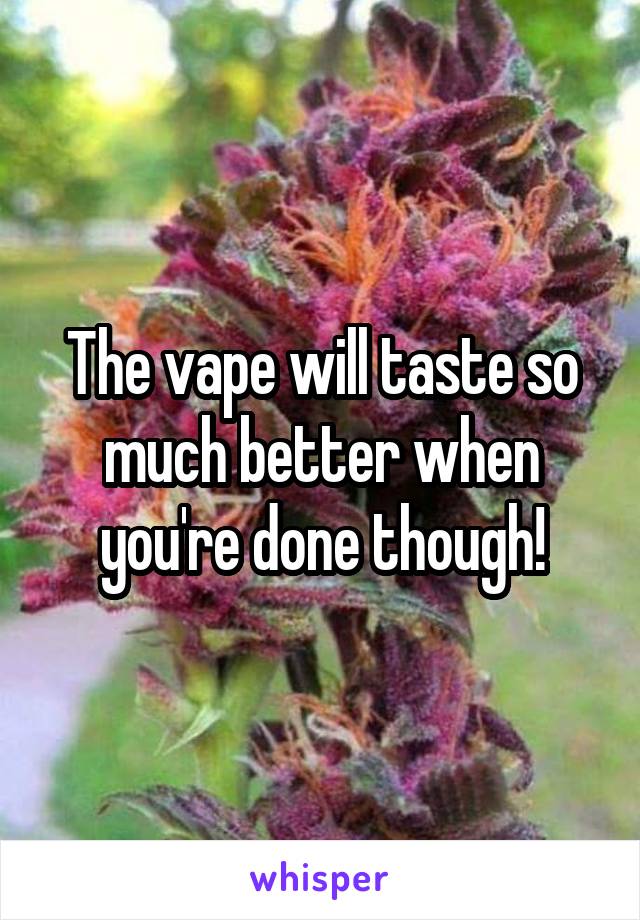 The vape will taste so much better when you're done though!