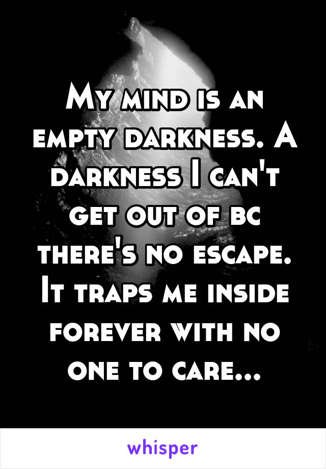 My mind is an empty darkness. A darkness I can't get out of bc there's no escape. It traps me inside forever with no one to care...