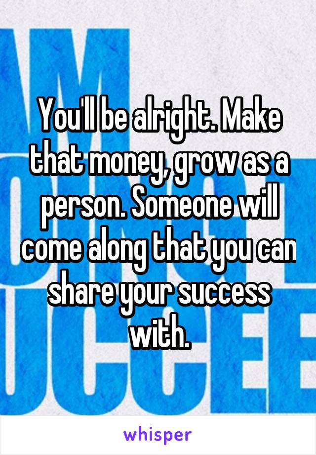 You'll be alright. Make that money, grow as a person. Someone will come along that you can share your success with.