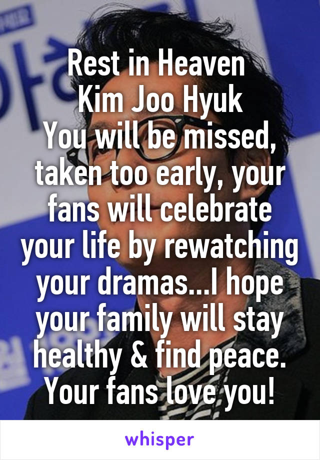 Rest in Heaven 
Kim Joo Hyuk
You will be missed, taken too early, your fans will celebrate your life by rewatching your dramas...I hope your family will stay healthy & find peace. Your fans love you!