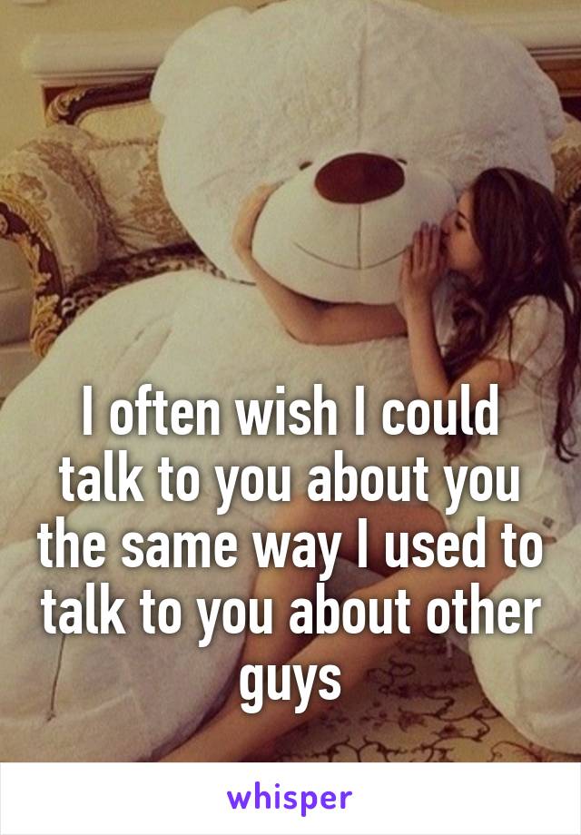 



I often wish I could talk to you about you the same way I used to talk to you about other guys