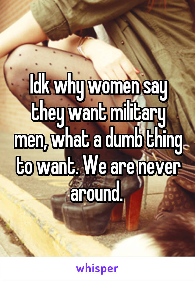 Idk why women say they want military men, what a dumb thing to want. We are never around. 