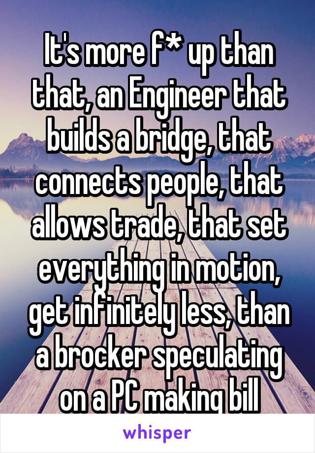 It's more f* up than that, an Engineer that builds a bridge, that connects people, that allows trade, that set everything in motion, get infinitely less, than a brocker speculating on a PC making bill