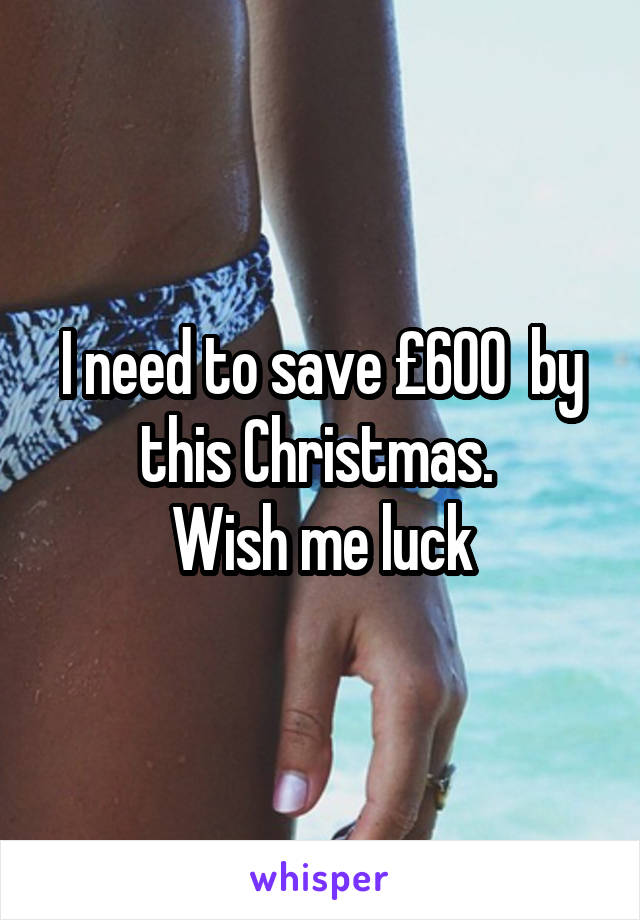 I need to save £600  by this Christmas. 
Wish me luck