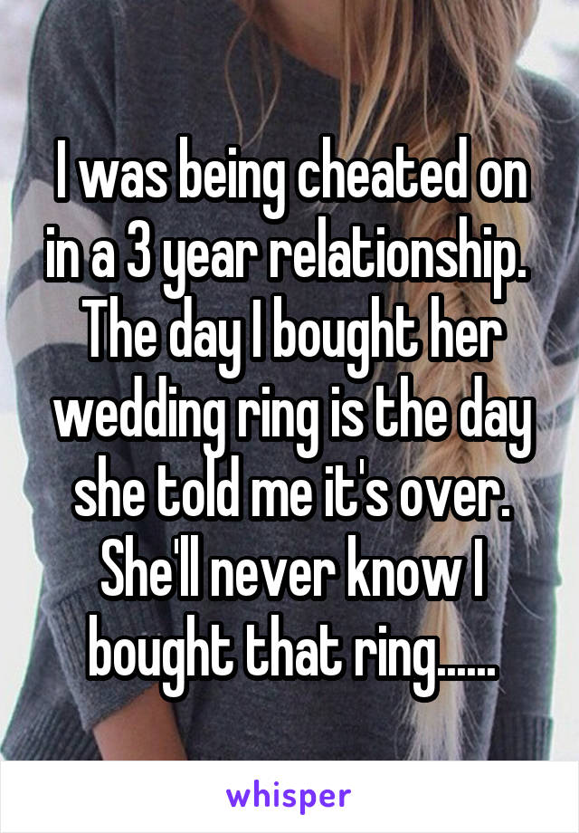 I was being cheated on in a 3 year relationship.  The day I bought her wedding ring is the day she told me it's over.
She'll never know I bought that ring......