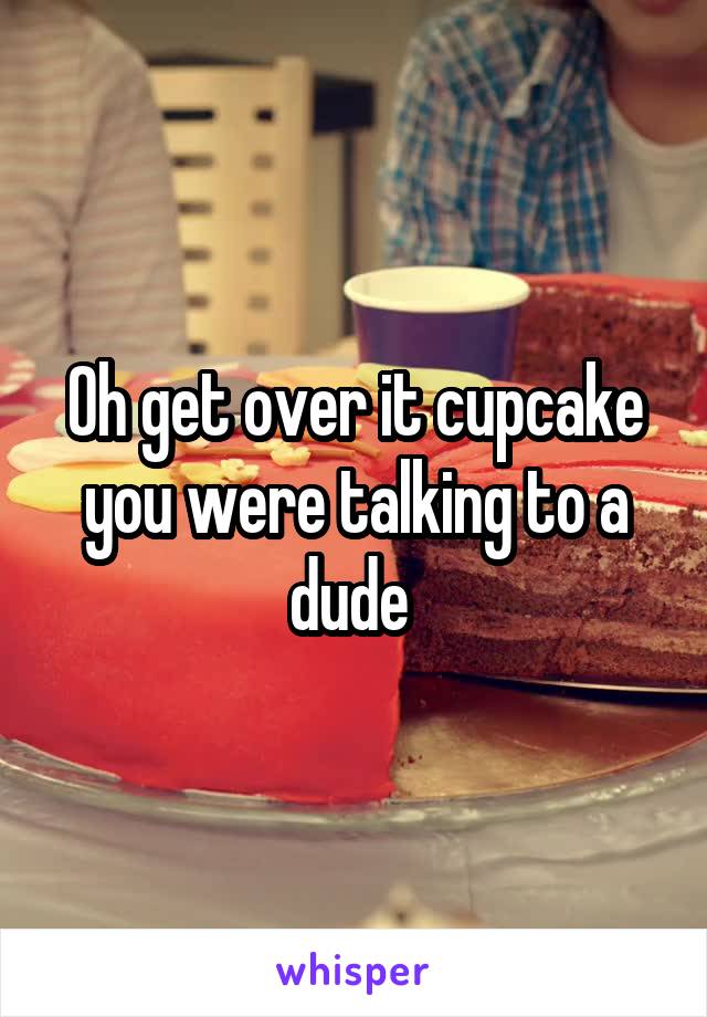 Oh get over it cupcake you were talking to a dude 