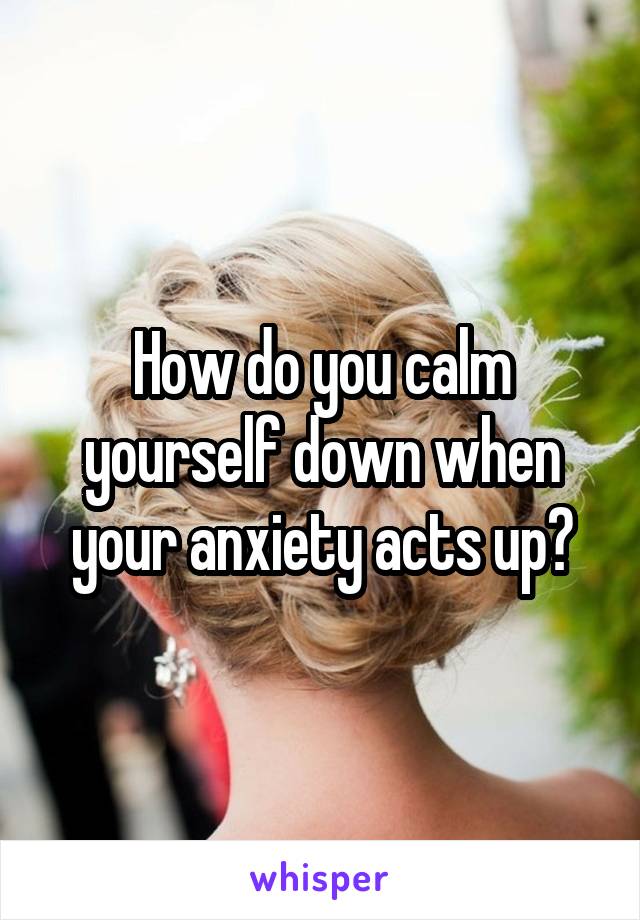 How do you calm yourself down when your anxiety acts up?