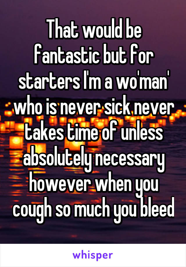 That would be fantastic but for starters I'm a wo'man' who is never sick never takes time of unless absolutely necessary however when you cough so much you bleed 