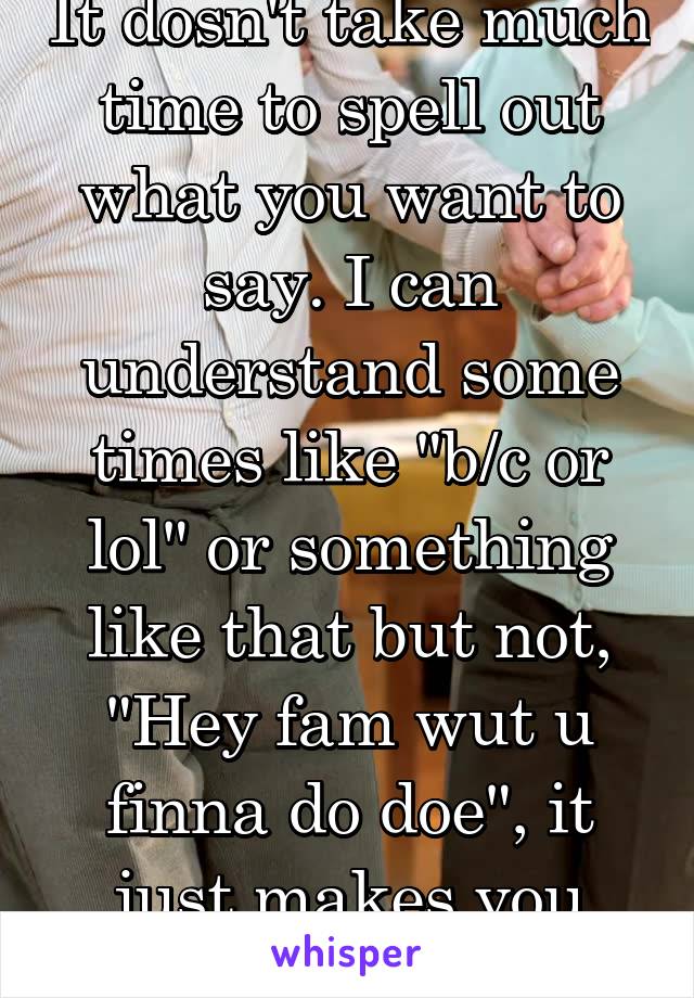 It dosn't take much time to spell out what you want to say. I can understand some times like "b/c or lol" or something like that but not, "Hey fam wut u finna do doe", it just makes you ignorant. 