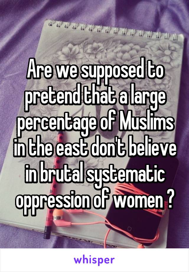 Are we supposed to pretend that a large percentage of Muslims in the east don't believe in brutal systematic oppression of women ?