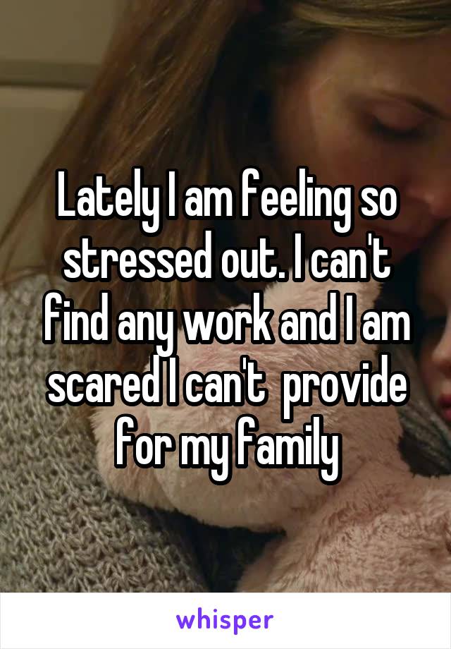 Lately I am feeling so stressed out. I can't find any work and I am scared I can't  provide for my family