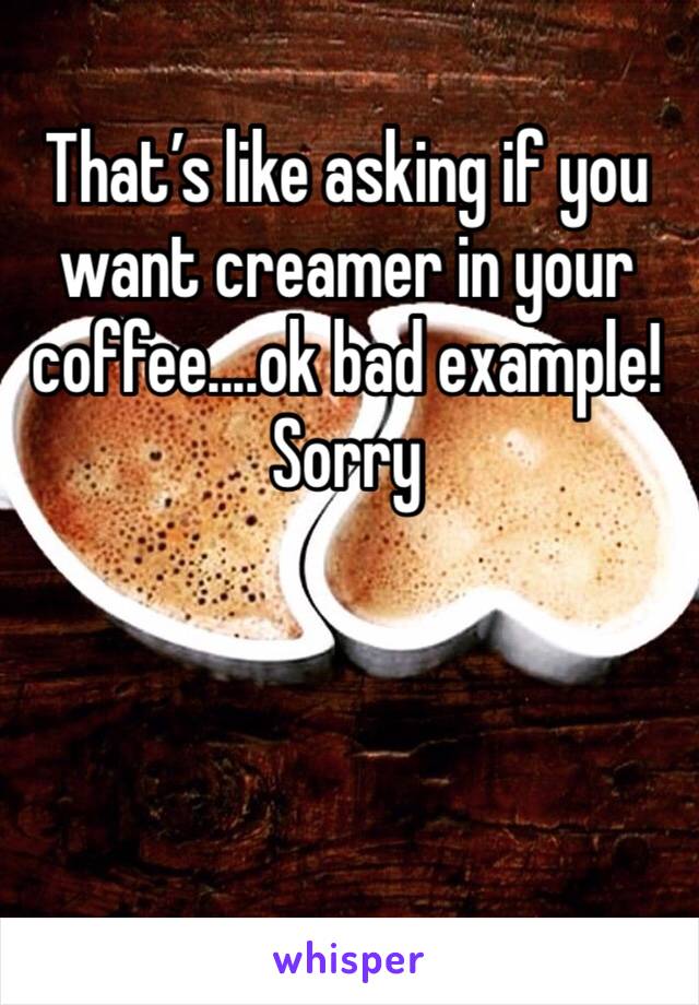 That’s like asking if you want creamer in your coffee....ok bad example! Sorry