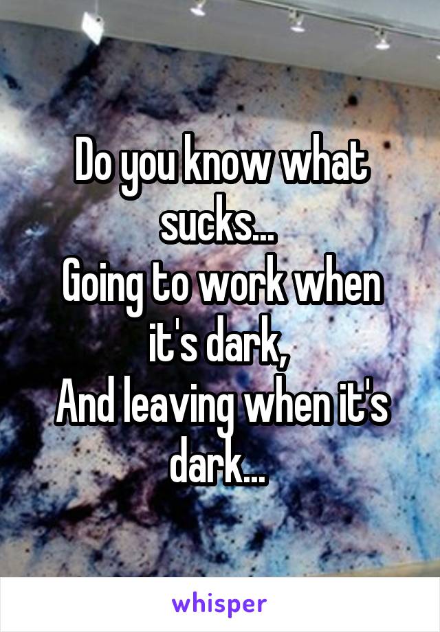 Do you know what sucks... 
Going to work when it's dark, 
And leaving when it's dark... 