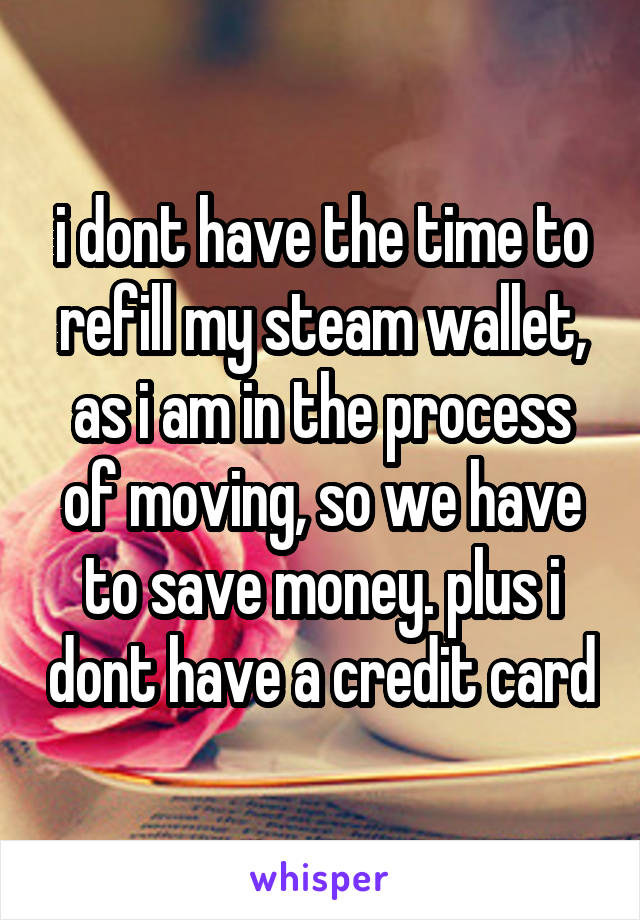 i dont have the time to refill my steam wallet, as i am in the process of moving, so we have to save money. plus i dont have a credit card